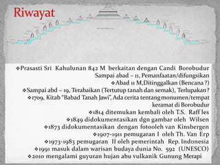 Prasasti Sri Kahulunan 842 M berkaitan dengan Candi Borobudur
Sampai abad – 11, Pemanfaatan/difungsikan
Abad 11 M,Ditinggalkan (Bencana?)
Sampai abd – 19, Terabaikan (Tertutup tanah dan semak), Terlupakan?
1709, Kitab “Babad Tanah Jawi”, Ada cerita tentangmonumen/tempat
keramat di Borobudur
1814 ditemukan kembali oleh T.S. Raff les
1849 didokumentasikan dgn gambar oleh Wilsen
1873 didokumentasikan dengan fotooleh van Kinsbergen
1907-1911 pemugaran I oleh Th. Van Erp
1973-1983 pemugaran II oleh pemerintah Rep. Indonesia
1991 masuk dalam warisan budaya dunia No. 592 (UNESCO)
2010 mengalami guyuran hujan abu vulkanik Gunung Merapi38
B a s e m e n t
S u b B a s e m e n t
M a i n S t u p a
E n c a s e m e n t
B a s e m e n t
S u b B a s e m e n t
E n c a s e m e n t
1
s t
B a l l u s t r a d e
S O I L O F T E M P L E H I L L
3
r d
t e r r a c e
1
s t
t e r r a c e
2 n d B a l l u s t r a d e
1
s t
m a i n w a l l
3
r d
B a l l u s t r a d e
2
n d
m a i n w a l l
5
t h
B a l l u s t r a d e
4 t h m a i n w a l l
4 t h B a l l u s t r a d e
3
r d
m a i n w a l l
3
r d
t e r r a c e
2
n d
t e r r a c e 2
n d
t e r r a c e
1
s t
t e r r a c e
5
t h
B a l l u s t r a d e
4 t h m a i n w a l l
4 t h B a l l u s t r a d e
3
r d
m a i n w a l l
3
r d
B a l l u s t r a d e
2
n d
m a i n w a l l
2 n d B a l l u s t r a d e
1
s t
m a i n w a l l
1
s t
B a l l u s t r a d e
 