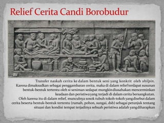 Transfer naskah cerita ke dalam bentuk seni yang konkrit oleh shilpin.
Karena dimaksudkan sebagai penggambaran cerita, maka di dalam reliefterdapat susunan
bentuk-bentuk tertentu oleh si seniman sedapat mungkindiusahakan mencerminkan
keadaan dan peristiwayang terjadi di dalam cerita bersangkutan.
Oleh karena itu di dalam relief, munculnya sosok tubuh tokoh-tokoh yangdisebutdalam
cerita beserta bentuk-bentuk tertentu (rumah, pohon, sungai, dsb) sebagai petunjuk tentang
situasi dan kondisi tempat terjadinya sebuah peristiwa adalah yangdiharapkan
46
 