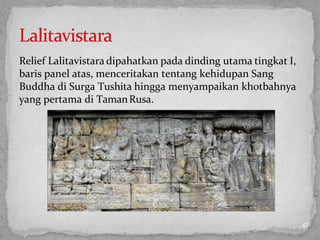 Relief Lalitavistara dipahatkan pada dinding utama tingkat I,
baris panel atas, menceritakan tentang kehidupan Sang
Buddha di Surga Tushita hingga menyampaikan khotbahnya
yang pertama di TamanRusa.
47
 