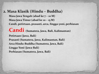 2. Masa Klasik (Hindu – Buddha)
- Masa Jawa Tengah (abad ke 7 – 10 M)
- Masa Jawa Timur (abad ke 10 – 15 M)
- Candi, petirtaan, prasasti, arca, lingga-yoni, perhiasan
-Candi (Sumatera, Jawa, Bali, Kalimantan)
- Petirtaan (Jawa, Bali)
- Prasasti (Sumatera, Jawa, Kalimantan, Bali)
- Arca Hindu-Buddha (Sumatera, Jawa, Bali)
- Lingga-Yoni (Jawa-Bali)
- Perhiasan (Sumatera, Jawa, Bali)
 