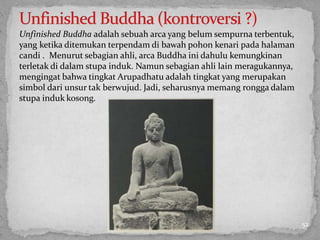Unfinished Buddha adalah sebuah arca yang belum sempurna terbentuk,
yang ketika ditemukan terpendam di bawah pohon kenari pada halaman
candi . Menurut sebagian ahli, arca Buddha ini dahulu kemungkinan
terletak di dalam stupa induk. Namun sebagian ahli lain meragukannya,
mengingat bahwa tingkat Arupadhatu adalah tingkat yang merupakan
simbol dari unsur tak berwujud. Jadi, seharusnya memang rongga dalam
stupa induk kosong.
52
 