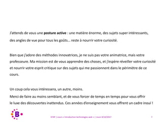 7EFAP | cours « Introduction technologies web » | cours 9/10/2017
J’attends de vous une posture active : une matière énorme, des sujets super intéressants,
des angles de vue pour tous les goûts… reste à nourrir votre curiosité.
Bien que j’adore des méthodes innovatrices, je ne suis pas votre animatrice, mais votre
professeure. Ma mission est de vous apprendre des choses, et j’espère réveiller votre curiosité
et nourrir votre esprit critique sur des sujets qui me passionnent dans le périmètre de ce
cours.
Un coup cela vous intéressera, un autre, moins.
Merci de faire au moins semblant, et de vous forcer de temps en temps pour vous offrir
le luxe des découvertes inattendus. Ces années d’enseignement vous offrent un cadre inouï !
 