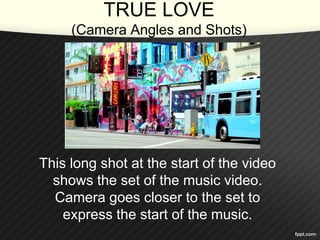 TRUE LOVE 
(Camera Angles and Shots) 
This long shot at the start of the video 
shows the set of the music video. 
Camera goes closer to the set to 
express the start of the music. 
 