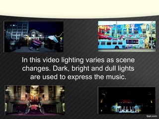 In this video lighting varies as scene 
changes. Dark, bright and dull lights 
are used to express the music. 
 