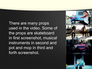 There are many props 
used in the video. Some of 
the props are skateboard 
in first screenshot, musical 
instruments in second and 
pot and mop in third and 
forth screenshot. 
 