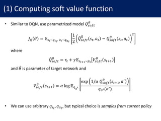 (1)	Computing	soft	value	function
• Similar	to	DQN,	use	parametrized	model	𝑄"NO#
j
𝐽l 𝜃 = 𝔼":~nb:
,	.:~no:
1
2
𝑄q"NO#
jr
𝑠#, 𝑎# − 𝑄"NO#
j	
𝑠#, 𝑎#
s
• where
𝑄q"NO#
j	
= 𝑟# + 𝛾𝔼":PQ∼ab
𝑉"NO#
j
𝑠#YX
• and	𝜃̅ is	parameter	of	target	network	and
𝑉"NO#
j
𝑠#YX = 𝛼 log 𝔼nou
exp 1/𝛼	𝑄"NO#
j	
𝑠#YX, 𝑎^
𝑞.u(𝑎^)
• We	can	use	arbitrary	𝑞":
, 𝑞.:
,	but	typical	choice	is	samples	from	current	policy
 