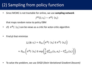 (2)	Sampling	from	policy	function
• Since	MCMC	is	not	tractable	for	online,	we	use	sampling	network
𝑓y 𝜉; 𝑠# ∼ 𝜋y ⋅ 𝑠#
• that	maps	random	noise	to	policy	EBM
• cf)		𝜋y ⋅ 𝑠# can	be	views	as	a	critic for	actor-critic	algorithm
• Find	𝜙 that	minimize
𝐽7 𝜙; 𝑠# = 𝐷~• 𝜋y ⋅ 𝑠# ∥ 𝜋j ⋅ 𝑠#
= 𝐷~• 𝜋y ⋅ 𝑠# ∥ exp
1
𝛼
𝑄"NO#
j
𝑠#, 𝑎# − 𝑉"NO#
j
𝑠#
• To	solve	the	problem,	we	use	SVGD	(Stein	Variational	Gradient	Descent)
 