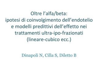 Oltre l’alfa/beta:
ipotesi di coinvolgimento dell’endotelio
e modelli predittivi dell’effetto nei
trattamenti ultra-ipo-frazionati
(lineare-cubico ecc.)
Dinapoli N, Cilla S, Diletto B
 