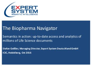 Copyright © 2016 Expert System Enterprise - All Rights Reserved - Slide 1
The Biopharma Navigator
Semantics in action: up-to-date access and analytics of
millions of Life Science documents
Stefan Geißler, Managing Director, Expert System Deutschland GmbH
ICIC, Heidelberg, Oct 2016
 