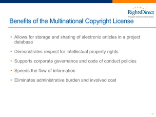 Benefits of the Multinational Copyright License
11
• Allows for storage and sharing of electronic articles in a project
database
• Demonstrates respect for intellectual property rights
• Supports corporate governance and code of conduct policies
• Speeds the flow of information
• Eliminates administrative burden and involved cost
 