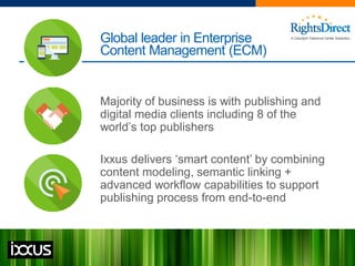 Global leader in Enterprise
Content Management (ECM)
Majority of business is with publishing and
digital media clients including 8 of the
world’s top publishers
Ixxus delivers ‘smart content’ by combining
content modeling, semantic linking +
advanced workflow capabilities to support
publishing process from end-to-end
 