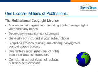 The Multinational Copyright License
• An overarching agreement providing content usage rights
your company needs
• Secondary re-use rights, not content
• Generally not included in your subscriptions
• Simplifies process of using and sharing copyrighted
content across borders
• Guarantees a consistent set of rights
from thousands of publishers
• Complements, but does not replace,
publisher subscriptions
9
One License. Millions of Publications.
 