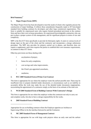 Brief Summary
5
1. Major Project Form (MPF)
The Major Project Form has been developed to meet the needs of clients who regularly procure the
construction of major buildings. It reflects those amendments frequently made to JCT-developed
standard form building contracts by developers and other large commercial organizations. This
form is suitable for experienced users who require limited procedural provisions in the contract
form and have their own in-house procedures, for experienced knowledgeable contractors who can
put in place a proper system of risk management, and for significant projects in terms of size and
complexity.
MPF is the first JCT form specifically to provide for third party rights. It caters to various levels of
design input on the part of the client and the contractor and incorporates a design submission
procedure. The MPF also provides for projects carried out in phases, and therefore does not
require a supplement, and it also requires the parties to establish their own insurance requirements,
in contrast to other JCT forms.
Other key provisions are those dealing with:
• acceleration of project,
• bonus for early completion,
• cost savings and value improvements,
• the Client's pre-appointed consultants,
• mediation.
2. PCC 2005 Standard Form of Prime Cost Contract
This form is appropriate for use where the employer wants the earliest possible start. There may be
insufficient time to prepare detailed tender documents; or circumstances such as an inability to
accurately define the work may make the use of the detailed tender documents inappropriate,
necessitating the appointment of a contractor simply on the basis of an estimate of the total cost.
3. WCD 2005 Standard Form of Building Contract With Contractor's Design
This form is appropriate for use where the employer wishes the contractor not only to carry out
and complete works, but also to have a design responsibility for the works.
4. 2005 Standard Form of Building Contract
Appropriate for use on building contracts where the Employer appoints an Architect or
Supervising Officer to be the interface between he and the Contractor.
5. MC 2005 Standard Form of Management Contract
This form is appropriate for use with large scale projects where an early start and the earliest
 