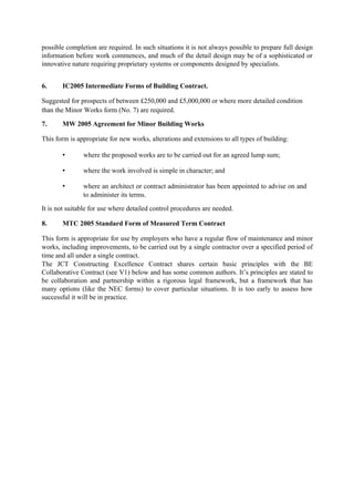possible completion are required. In such situations it is not always possible to prepare full design
information before work commences, and much of the detail design may be of a sophisticated or
innovative nature requiring proprietary systems or components designed by specialists.
6. IC2005 Intermediate Forms of Building Contract.
Suggested for prospects of between £250,000 and £5,000,000 or where more detailed condition
than the Minor Works form (No. 7) are required.
7. MW 2005 Agreement for Minor Building Works
This form is appropriate for new works, alterations and extensions to all types of building:
• where the proposed works are to be carried out for an agreed lump sum;
• where the work involved is simple in character; and
• where an architect or contract administrator has been appointed to advise on and
to administer its terms.
It is not suitable for use where detailed control procedures are needed.
8. MTC 2005 Standard Form of Measured Term Contract
This form is appropriate for use by employers who have a regular flow of maintenance and minor
works, including improvements, to be carried out by a single contractor over a specified period of
time and all under a single contract.
The JCT Constructing Excellence Contract shares certain basic principles with the BE
Collaborative Contract (see V1) below and has some common authors. It’s principles are stated to
be collaboration and partnership within a rigorous legal framework, but a framework that has
many options (like the NEC forms) to cover particular situations. It is too early to assess how
successful it will be in practice.
 