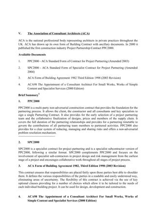 V. The Association of Consultant Architects (ACA)
ACA is the national professional body representing architects in private practices throughout the
UK. ACA has drawn up its own form of Building Contract with ancillary documents. In 2000 it
published the first construction industry Project Partnership Contract PPC2000.
Available Documents
1. PPC2000 - ACA Standard Form of Contract for Project Partnering (Amended 2003)
2. SPC2000 - ACA Standard Form of Specialist Contract for Project Partnering (Amended
2004)
3. ACA Form of Building Agreement 1982 Third Edition 1998 (2003 Revision)
4. ACA98 The Appointment of a Consultant Architect For Small Works, Works of Simple
Content and Specialist Services (2000 Edition)
Brief Summary
6
1. PPC2000
PPC2000 is a multi-party non-adversarial construction contract that provides the foundation for the
partnering process. It allows the client, the constructor and all consultants and key specialists to
sign a single Partnering Contract. It also provides for the early selection of a project partnering
team and the collaborative finalization of designs, prices and members of the supply chain. It
covers the full duration of the partnering relationships and provides for a partnering timetable to
govern the contributions of all partnering team members to partnered activities. PPC2000 also
provides for a clear system of reducing, managing and sharing risks and offers a non-adversarial
problem resolution mechanism.
2. SPC2000
SPC2000 is a specialist contract for project partnering and is a specialist subcontractor version of
PPC2000, following a similar format. SPC2000 complements PPC2000 and focuses on the
involvement of specialist sub-contractors in project design and risk management from the earliest
stage of a project and encourages collaborative work throughout all stages of project process.
3. ACA Form of Building Agreement 1982, Third Edition 1998 (2003 Revision)
This contract ensures that responsibilities are placed fairly upon those parties best able to shoulder
them. It defines the various responsibilities of the parties in a readable and easily understood way,
eliminating areas of uncertainty. The flexibility of this contract is achieved via the use of key
optional clauses providing for a number of choices which allow it to be tailored to the needs of
each individual building project. It can be used for design, development and construction.
4. ACA98 The Appointment of a Consultant Architect For Small Works, Works of
Simple Content and Specialist Services (2000 Edition)
 