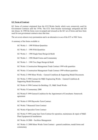 GC Form of Contract
GC forms of contract originated from the CCC/Works family which were extensively used for
Government Contracts until the 1970s. The CCC form became increasingly antiquated and fell
into disuse. In 1998 the forms were revamped and reissued as the GC set of forms and have been
used for non government contracts since that time.
The set covers almost every permutation and is an alternative to use of the JCT or NEC form.
A summary of the forms available is:
GC Works 1 – 1998 Without Quantities
GC Works 1 – 1998 With Quantities
GC Works 1 – 1998 Single State Design & Build
GC Works 1 – 1998 Model Forms and Commentary
GC Works 1 – 1998 Two Stage Design & Build
GC Works 1 Construction Management Trade Contract 1999 with quantities
GC Works 1 Construction Management Trade Contract 1999 without quantities
GC Works 2 1998 Minor Works – General Conditions & Supporting Model Documents
GC Works 3 1998 Contract for M&E Engineering Works – General Conditions &
Supporting Model Documents
GC Works 4 1998 Contract for Building, CE, M&E Small Works
GC Works 5 Commentary 2000
GC/Works/5 1999 General Condition for the Appointment of Consultants: framework
agreement
GC Works 6 1999 Dayworks Term Contract
GC Works 7 Measured Term Contract
GC Works 8 Specialist Term Contract
GC Works 9 1999 Lump Sum Term Contract for operation, maintenance & repair of M&E
Plant Equipment & Installations
GC Works 10 2000 – Facilities Management
GC Works 11 2000 Minor Works Term Contract – general conditions, model forms and
commentary
 