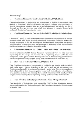 Brief Summary
1
1. Conditions of Contract for Construction (First Edition, 1999) Red Book
Conditions of Contract for Construction are recommended for building or engineering works
designed by the employer or by its representative, the engineer. Under the usual arrangements for
this type of contract, the contractor constructs the works in accordance with a design provided by
the employer. However, the works may include some elements of contractor-designed civil,
mechanical, electrical and/or construction works.
2. Conditions of Contract for Plant and Design-Build (First Edition, 1999) Yellow Book
Conditions of Contract for Plant and Design-Build are recommended for the provision of electrical
and/or mechanical plant, and for the design and execution of building or engineering works. Under
the usual arrangements for this type of contract, the contractor designs and provides, in accordance
with the employer’s requirements, plant and/or other works, which may include any combination
of civil, mechanical, electrical and/or construction works.
3. Conditions of Contract for EPC/Turnkey Projects (First Edition, 1999) Silver Book
Conditions of Contract for EPC Turnkey Projects are recommended where one entity takes total
responsibility for the design and execution of an engineering project. Under the usual
arrangements for this type of contract, the entity carries out all the engineering, procurement and
construction: providing a fully-equipped facility, ready for operation (at the “turn of the key”).
4. Short Form of Contract (First Edition, 1999) Green Book
These Conditions of Contract are recommended for engineering and building work of relatively
small capital value. However, depending on the type of work and the circumstances, the
Conditions may be suitable for contracts of considerably greater value. They are considered most
likely to be suitable for fairly simple or repetitive work or work of short duration without the need
for specialist sub-contracts. This form may also be suitable for contracts which include, or wholly
comprise, contractor-designed civil engineering, building, mechanical and/or electrical works.
5. Form of Contract for Dredging and Reclamation Works “Dredgers Contract”
These Conditions of Contract have been prepared by FIDIC in close collaboration with the
International Association of Dredging Companies (IADC), and are recommended for dredging and
reclamation work.
3
 