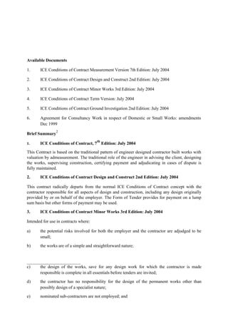 Available Documents
1. ICE Conditions of Contract Measurement Version 7th Edition: July 2004
2. ICE Conditions of Contract Design and Construct 2nd Edition: July 2004
3. ICE Conditions of Contract Minor Works 3rd Edition: July 2004
4. ICE Conditions of Contract Term Version: July 2004
5. ICE Conditions of Contract Ground Investigation 2nd Edition: July 2004
6. Agreement for Consultancy Work in respect of Domestic or Small Works: amendments
Dec 1999
Brief Summary
2
1. ICE Conditions of Contract, 7
th
Edition: July 2004
This Contract is based on the traditional pattern of engineer designed contractor built works with
valuation by admeasurement. The traditional role of the engineer in advising the client, designing
the works, supervising construction, certifying payment and adjudicating in cases of dispute is
fully maintained.
2. ICE Conditions of Contract Design and Construct 2nd Edition: July 2004
This contract radically departs from the normal ICE Conditions of Contract concept with the
contractor responsible for all aspects of design and construction, including any design originally
provided by or on behalf of the employer. The Form of Tender provides for payment on a lump
sum basis but other forms of payment may be used.
3. ICE Conditions of Contract Minor Works 3rd Edition: July 2004
Intended for use in contracts where:
a) the potential risks involved for both the employer and the contractor are adjudged to be
small;
b) the works are of a simple and straightforward nature;
c) the design of the works, save for any design work for which the contractor is made
responsible is complete in all essentials before tenders are invited;
d) the contractor has no responsibility for the design of the permanent works other than
possibly design of a specialist nature;
e) nominated sub-contractors are not employed; and
 