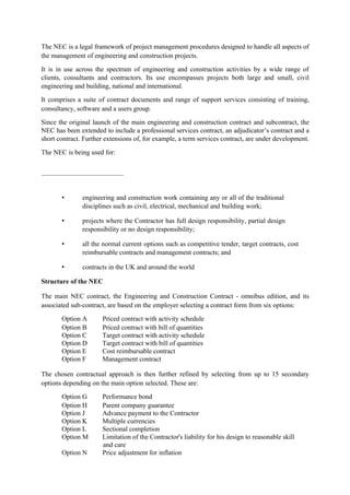 The NEC is a legal framework of project management procedures designed to handle all aspects of
the management of engineering and construction projects.
It is in use across the spectrum of engineering and construction activities by a wide range of
clients, consultants and contractors. Its use encompasses projects both large and small, civil
engineering and building, national and international.
It comprises a suite of contract documents and range of support services consisting of training,
consultancy, software and a users group.
Since the original launch of the main engineering and construction contract and subcontract, the
NEC has been extended to include a professional services contract, an adjudicator’s contract and a
short contract. Further extensions of, for example, a term services contract, are under development.
The NEC is being used for:
• engineering and construction work containing any or all of the traditional
disciplines such as civil, electrical, mechanical and building work;
• projects where the Contractor has full design responsibility, partial design
responsibility or no design responsibility;
• all the normal current options such as competitive tender, target contracts, cost
reimbursable contracts and management contracts; and
• contracts in the UK and around the world
Structure of the NEC
The main NEC contract, the Engineering and Construction Contract - omnibus edition, and its
associated sub-contract, are based on the employer selecting a contract form from six options:
Option A Priced contract with activity schedule
Option B Priced contract with bill of quantities
Option C Target contract with activity schedule
Option D Target contract with bill of quantities
Option E Cost reimbursable contract
Option F Management contract
The chosen contractual approach is then further refined by selecting from up to 15 secondary
options depending on the main option selected. These are:
Option G Performance bond
Option H Parent company guarantee
Option J Advance payment to the Contractor
Option K Multiple currencies
Option L Sectional completion
Option M Limitation of the Contractor's liability for his design to reasonable skill
and care
Option N Price adjustment for inflation
 