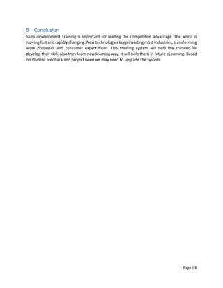 Page | 8
9 Conclusion
Skills development Training is important for leading the competitive advantage. The world is
moving fast and rapidly changing. New technologies keep invading most industries, transforming
work processes and consumer expectations. This training system will help the student for
develop their skill. Also they learn new learning way. It will help them in future eLearning. Based
on student feedback and project need we may need to upgrade the system.
 