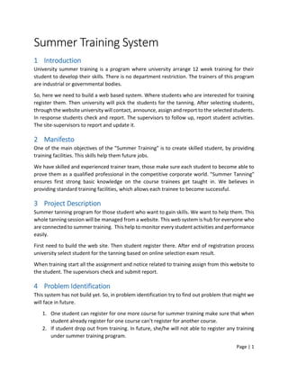 Page | 1
Summer Training System
1 Introduction
University summer training is a program where university arrange 12 week training for their
student to develop their skills. There is no department restriction. The trainers of this program
are industrial or governmental bodies.
So, here we need to build a web based system. Where students who are interested for training
register them. Then university will pick the students for the tanning. After selecting students,
through the website university will contact, announce, assign and report to the selected students.
In response students check and report. The supervisors to follow up, report student activities.
The site-supervisors to report and update it.
2 Manifesto
One of the main objectives of the "Summer Training" is to create skilled student, by providing
training facilities. This skills help them future jobs.
We have skilled and experienced trainer team, those make sure each student to become able to
prove them as a qualified professional in the competitive corporate world. "Summer Tanning"
ensures first strong basic knowledge on the course trainees get taught in. We believes in
providing standard training facilities, which allows each trainee to become successful.
3 Project Description
Summer tanning program for those student who want to gain skills. We want to help them. This
whole tanning session will be managed from a website. This web system is hub for everyone who
are connected to summer training. This help to monitor every student activities and performance
easily.
First need to build the web site. Then student register there. After end of registration process
university select student for the tanning based on online selection exam result.
When training start all the assignment and notice related to training assign from this website to
the student. The supervisors check and submit report.
4 Problem Identification
This system has not build yet. So, in problem identification try to find out problem that might we
will face in future.
1. One student can register for one more course for summer training make sure that when
student already register for one course can’t register for another course.
2. If student drop out from training. In future, she/he will not able to register any training
under summer training program.
 