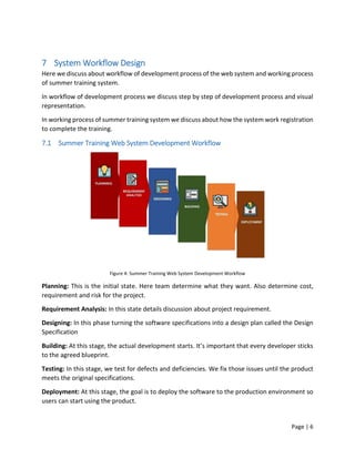 Page | 6
7 System Workflow Design
Here we discuss about workflow of development process of the web system and working process
of summer training system.
In workflow of development process we discuss step by step of development process and visual
representation.
In working process of summer training system we discuss about how the system work registration
to complete the training.
7.1 Summer Training Web System Development Workflow
Figure 4: Summer Training Web System Development Workflow
Planning: This is the initial state. Here team determine what they want. Also determine cost,
requirement and risk for the project.
Requirement Analysis: In this state details discussion about project requirement.
Designing: In this phase turning the software specifications into a design plan called the Design
Specification
Building: At this stage, the actual development starts. It’s important that every developer sticks
to the agreed blueprint.
Testing: In this stage, we test for defects and deficiencies. We fix those issues until the product
meets the original specifications.
Deployment: At this stage, the goal is to deploy the software to the production environment so
users can start using the product.
 
