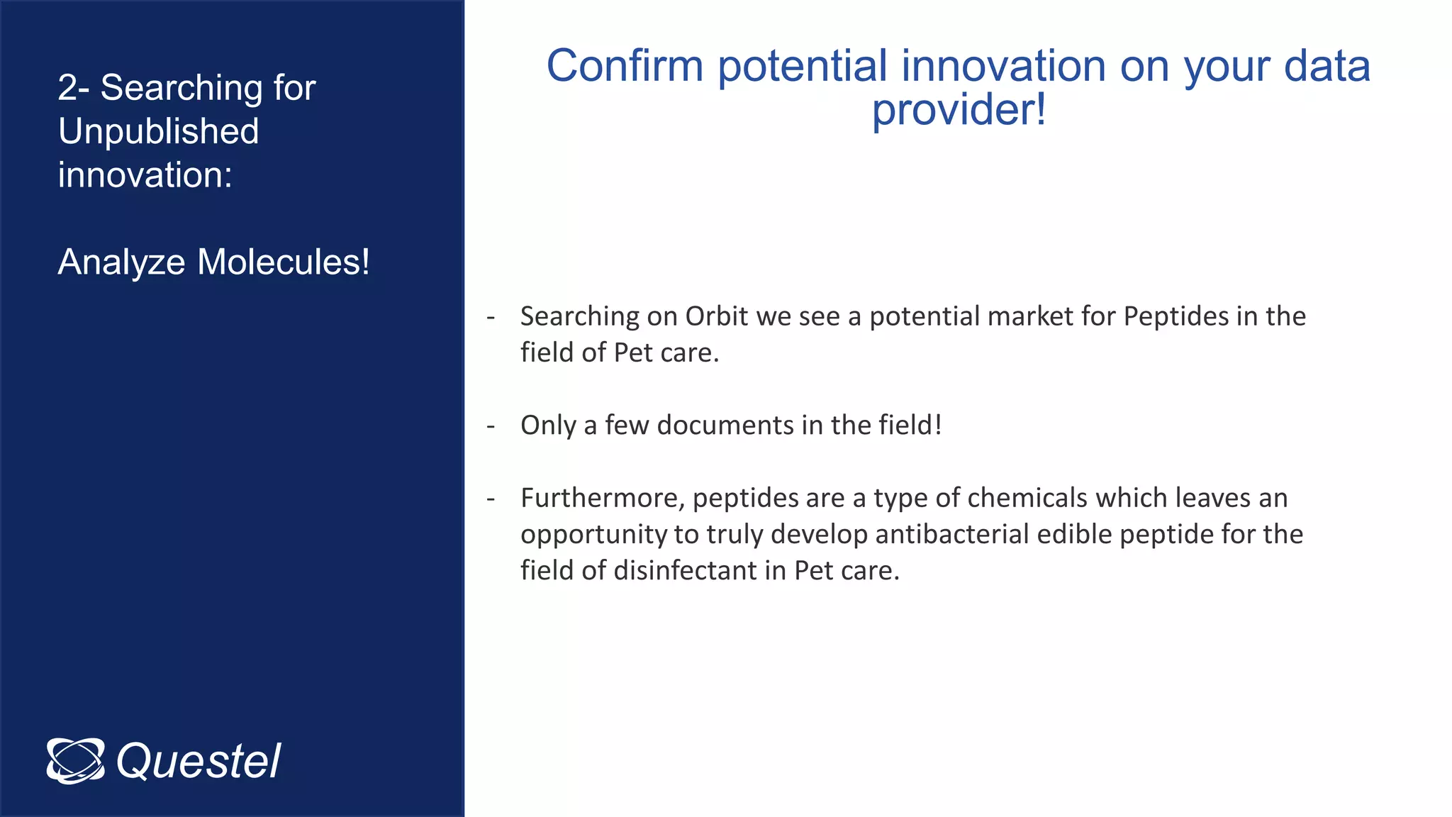 Confirm potential innovation on your data
provider!
Questel Intellixir
2- Searching for
Unpublished
innovation:
Analyze Molecules!
- Searching on Orbit we see a potential market for Peptides in the
field of Pet care.
- Only a few documents in the field!
- Furthermore, peptides are a type of chemicals which leaves an
opportunity to truly develop antibacterial edible peptide for the
field of disinfectant in Pet care.
 