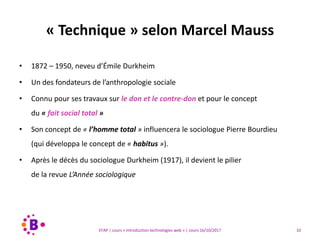 10EFAP | cours « Introduction technologies web » | cours 16/10/2017
• 1872 – 1950, neveu d’Émile Durkheim
• Un des fondateurs de l’anthropologie sociale
• Connu pour ses travaux sur le don et le contre-don et pour le concept
du « fait social total »
• Son concept de « l’homme total » influencera le sociologue Pierre Bourdieu
(qui développa le concept de « habitus »).
• Après le décès du sociologue Durkheim (1917), il devient le pilier
de la revue L’Année sociologique
« Technique » selon Marcel Mauss
 