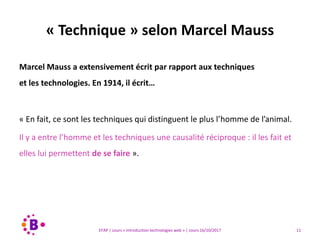11EFAP | cours « Introduction technologies web » | cours 16/10/2017
Marcel Mauss a extensivement écrit par rapport aux techniques
et les technologies. En 1914, il écrit…
« En fait, ce sont les techniques qui distinguent le plus l’homme de l’animal.
Il y a entre l’homme et les techniques une causalité réciproque : il les fait et
elles lui permettent de se faire ».
« Technique » selon Marcel Mauss
 