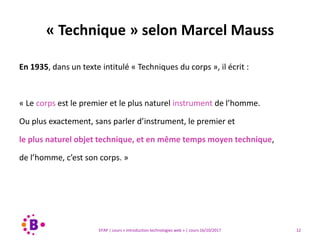 12EFAP | cours « Introduction technologies web » | cours 16/10/2017
En 1935, dans un texte intitulé « Techniques du corps », il écrit :
« Le corps est le premier et le plus naturel instrument de l’homme.
Ou plus exactement, sans parler d’instrument, le premier et
le plus naturel objet technique, et en même temps moyen technique,
de l’homme, c’est son corps. »
« Technique » selon Marcel Mauss
 
