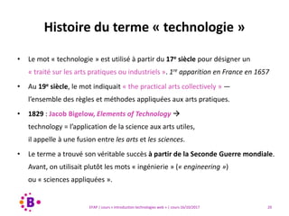 20EFAP | cours « Introduction technologies web » | cours 16/10/2017
• Le mot « technologie » est utilisé à partir du 17e siècle pour désigner un
« traité sur les arts pratiques ou industriels ». 1re apparition en France en 1657
• Au 19e siècle, le mot indiquait « the practical arts collectively » —
l’ensemble des règles et méthodes appliquées aux arts pratiques.
• 1829 : Jacob Bigelow, Elements of Technology 
technology = l’application de la science aux arts utiles,
il appelle à une fusion entre les arts et les sciences.
• Le terme a trouvé son véritable succès à partir de la Seconde Guerre mondiale.
Avant, on utilisait plutôt les mots « ingénierie » (« engineering »)
ou « sciences appliquées ».
Histoire du terme « technologie »
 