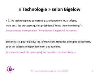 21EFAP | cours « Introduction technologies web » | cours 16/10/2017
« […] la technologie ne comprend pas uniquement les artefacts,
mais aussi les processus qui les précèdent (“bring them into being”).
Ces processus incorporaient l’invention et l’ingénuité humaines.
En contraste, pour Bigelow, les sciences consistent des principes découverts,
ceux qui existent indépendamment des humains.
Les sciences sont [des principes] découvertes, pas inventées. »
« Technologie » selon Bigelow
 