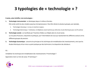 22EFAP | cours « Introduction technologies web » | cours 16/10/2017
Il existe, selon Schöffer, trois technologies :
1. Technologie instrumentale : se développe depuis 3 millions d’années.
Elle va des outils les plus simples jusqu’aux microprocesseurs. Peut être divisé en plusieurs groupes, par exemple,
1. Technologie mécanique : la roue, la machine à vapeur,
2. Technologie électronique : l’ordinateur, le téléphone, toute machine qui utilise des circuits électriques pour une fin précise
2. Technologie sociale : se manifeste par l’insertion d’idées ou d’objets dans le circuit social,
sur les plans financiers, industriels et politiques, par l’intermédiaire de ceux qui représentent les différents secteurs et les
différents groupes de pression.
3. Technologie économique : concerne les principes et les techniques de rentabilisation des investissements, ainsi que les
études théoriques et leur mise au point pratique par des techniciens à la disposition des décideurs.
P.E :
rentabiliser les techniques de rentabilisation des investissements  technologie ?
Apprendre à tenir un livre de caisse  technique ?
3 typologies de « technologie » ?
 