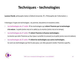 23EFAP | cours « Introduction technologies web » | cours 16/10/2017
Luciano Floridi, philosophe italien à Oxford University  « Philosophie de l’information »:
Il distingue 3 types de technologies : du premier, deuxième et troisième ordre.
• Les technologies du 1er ordre  les technologies qui relient l’homme par la technologie
à la nature : la pelle (entre moi et le sable) ou la montre (entre moi et le temps).
• Les technologies du 2e ordre  relient l’homme à d’autres technologies :
la montre qui relie l’homme au four (pour surveiller la cuisson) ou la pelle (entre moi et le béton).
• Les technologies de 3e ordre  relient les technologies aux autres technologies.
Ce sont ces technologies qui font le plus peur, car elles peuvent rendre l’homme superflu.
Techniques - technologies
 