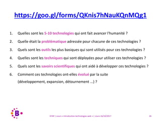 26EFAP | cours « Introduction technologies web » | cours 16/10/2017
1. Quelles sont les 5-10 technologies qui ont fait avancer l'humanité ?
2. Quelle était la problématique adressée pour chacune de ces technologies ?
3. Quels sont les outils les plus basiques qui sont utilisés pour ces technologies ?
4. Quelles sont les techniques qui sont déployées pour utiliser ces technologies ?
5. Quels sont les savoirs scientifiques qui ont aidé à développer ces technologies ?
6. Comment ces technologies ont-elles évolué par la suite
(développement, expansion, détournement ...) ?
https://goo.gl/forms/QKnis7hNauKQnMQg1
 