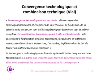 29EFAP | cours « Introduction technologies web » | cours 16/10/2017
« La convergence technologique est verticale : elle correspond à
l’homogénéisation des phénomènes de la technique, de l’industrie, de la
science et du design, en tant qu’ils coopèrent pour former un seul et même
complexe. La combinaison technique, quant à elle, est horizontale : elle
correspond à l’agrégation des faits techniques s’organisant en différents
niveaux combinatoires – la structure, l’ensemble, la filière – dans le but de
former un système technique cohérent. »
La convergence technologique renforce la systématicité technique « comme
fait d’histoire », « parce que les techniques font non seulement système entre
elles, mais aussi avec les autres composantes de la convergence. »
Convergence technologique et
combinaison technique (Vial)
 