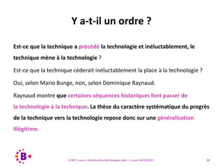 30EFAP | cours « Introduction technologies web » | cours 16/10/2017
Est-ce que la technique a précédé la technologie et inéluctablement, le
technique mène à la technologie ?
Est-ce que la technique céderait inéluctablement la place à la technologie ?
Oui, selon Mario Bunge, non, selon Dominique Raynaud.
Raynaud montre que certaines séquences historiques font passer de
la technologie à la technique. La thèse du caractère systématique du progrès
de la technique vers la technologie repose donc sur une généralisation
illégitime.
Y a-t-il un ordre ?
 