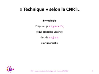 5EFAP | cours « Introduction technologies web » | cours 16/10/2017
Étymologie
Empr. au gr. τ ε χ ν ι κ ο ́ ς
« qui concerne un art »
dér. de τ ε χ ́ ν η
« art manuel »
« Technique » selon le CNRTL
 