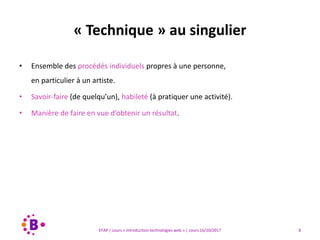 8EFAP | cours « Introduction technologies web » | cours 16/10/2017
• Ensemble des procédés individuels propres à une personne,
en particulier à un artiste.
• Savoir-faire (de quelqu’un), habileté (à pratiquer une activité).
• Manière de faire en vue d’obtenir un résultat.
« Technique » au singulier
 