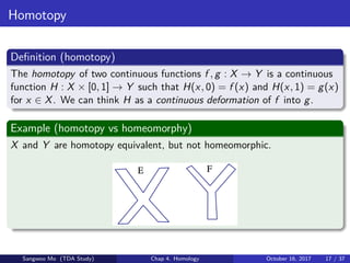 Homotopy
Deﬁnition (homotopy)
The homotopy of two continuous functions f , g : X → Y is a continuous
function H : X × [0, 1] → Y such that H(x, 0) = f (x) and H(x, 1) = g(x)
for x ∈ X. We can think H as a continuous deformation of f into g.
Example (homotopy vs homeomorphy)
X and Y are homotopy equivalent, but not homeomorphic.
Sangwoo Mo (TDA Study) Chap 4. Homology October 16, 2017 17 / 37
 