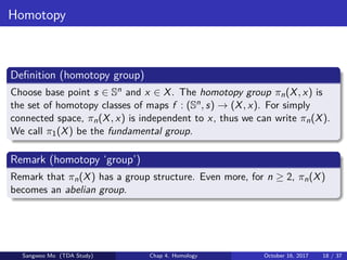 Homotopy
Deﬁnition (homotopy group)
Choose base point s ∈ Sn and x ∈ X. The homotopy group πn(X, x) is
the set of homotopy classes of maps f : (Sn, s) → (X, x). For simply
connected space, πn(X, x) is independent to x, thus we can write πn(X).
We call π1(X) be the fundamental group.
Remark (homotopy ‘group’)
Remark that πn(X) has a group structure. Even more, for n ≥ 2, πn(X)
becomes an abelian group.
Sangwoo Mo (TDA Study) Chap 4. Homology October 16, 2017 18 / 37
 