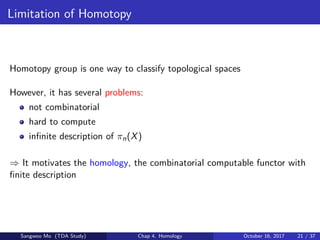 Limitation of Homotopy
Homotopy group is one way to classify topological spaces
However, it has several problems:
not combinatorial
hard to compute
inﬁnite description of πn(X)
⇒ It motivates the homology, the combinatorial computable functor with
ﬁnite description
Sangwoo Mo (TDA Study) Chap 4. Homology October 16, 2017 21 / 37
 