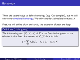 Homology
There are several ways to deﬁne homology (e.g. CW-complex), but we will
only cover simplicial homology; We only consider a simplicial complex K
First, we will deﬁne chain and cycle, the extension of path and loop
Deﬁnition (chain group)
The kth chain group Ck(K), + of K is the free abelian group on the
oriented k-simplices. An element of Ck(K) is a k-chain,
c =
q
nq[σq], nq ∈ Z, σq ∈ K.
Sangwoo Mo (TDA Study) Chap 4. Homology October 16, 2017 23 / 37
 