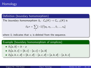 Homology
Deﬁnition (boundary homomorphism)
The boundary homomorphism ∂k : Ck(K) → Ck−1(K) is
∂kσ =
i
(−1)i
[v0, v1, ..., ˆvi , ..., vn]
where ˆvi indicates that vi is deleted from the sequence.
Example (boundary homomorphism of simplices)
∂1[a, b] = b − a
∂2[a, b, c] = [b, c] − [a, c] + [a, b]
∂3[a, b, c, d] = [b, c, d] − [a, c, d] + [a, b, d] − [a, b, c]
Sangwoo Mo (TDA Study) Chap 4. Homology October 16, 2017 24 / 37
 