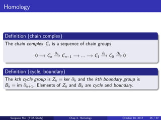 Homology
Deﬁnition (chain complex)
The chain complex C∗ is a sequence of chain groups
0 −→ Cn
∂n
−→ Cn−1 −→ ... −→ C1
∂1
−→ C0
∂0
−→ 0
Deﬁnition (cycle, boundary)
The kth cycle group is Zk = ker ∂k and the kth boundary group is
Bk = im ∂k+1. Elements of Zk and Bk are cycle and boundary.
Sangwoo Mo (TDA Study) Chap 4. Homology October 16, 2017 25 / 37
 