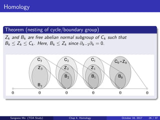 Homology
Theorem (nesting of cycle/boundary group)
Zk and Bk are free abelian normal subgroup of Ck such that
Bk ≤ Zk ≤ Ck. Here, Bk ≤ Zk since ∂k−1∂k = 0.
Sangwoo Mo (TDA Study) Chap 4. Homology October 16, 2017 26 / 37
 