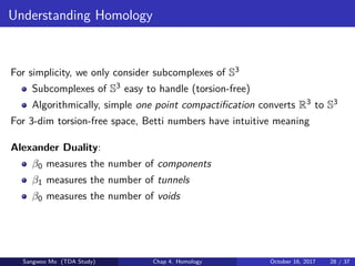 Understanding Homology
For simplicity, we only consider subcomplexes of S3
Subcomplexes of S3 easy to handle (torsion-free)
Algorithmically, simple one point compactiﬁcation converts R3 to S3
For 3-dim torsion-free space, Betti numbers have intuitive meaning
Alexander Duality:
β0 measures the number of components
β1 measures the number of tunnels
β0 measures the number of voids
Sangwoo Mo (TDA Study) Chap 4. Homology October 16, 2017 28 / 37
 