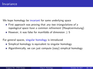 Invariance
We hope homology be invariant for same underlying space
First approach was proving that any two triangulations of a
topological space have a common reﬁnement (Hauptvermutung)
However, it was false for manifolds of dimension ≥ 5
For general spaces, singular homology is introduced
Simplical homology is equivalent to singular homology
Algorithmically, we can just compute (easy) simplical homology
Sangwoo Mo (TDA Study) Chap 4. Homology October 16, 2017 30 / 37
 