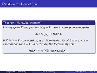 Relation to Homotopy
Theorem (Hurewicz theorem)
For any space X and positive integer k there is a group homomorphism
h∗ : πk(X) → Hk(X).
If X is (n − 1)-connected, h∗ is an isomorphism for all 2 ≤ k ≤ n and
abelinization for n = 1. In particular, the theorem says that
H1(X) ∼= π1(X)/[π1(X), π1(X)].
Sangwoo Mo (TDA Study) Chap 4. Homology October 16, 2017 32 / 37
 