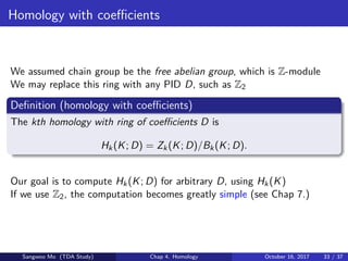 Homology with coeﬃcients
We assumed chain group be the free abelian group, which is Z-module
We may replace this ring with any PID D, such as Z2
Deﬁnition (homology with coeﬃcients)
The kth homology with ring of coeﬃcients D is
Hk(K; D) = Zk(K; D)/Bk(K; D).
Our goal is to compute Hk(K; D) for arbitrary D, using Hk(K)
If we use Z2, the computation becomes greatly simple (see Chap 7.)
Sangwoo Mo (TDA Study) Chap 4. Homology October 16, 2017 33 / 37
 